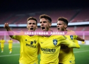 开运体育官网-比利亚雷亚尔客场告捷，战绩持续看涨