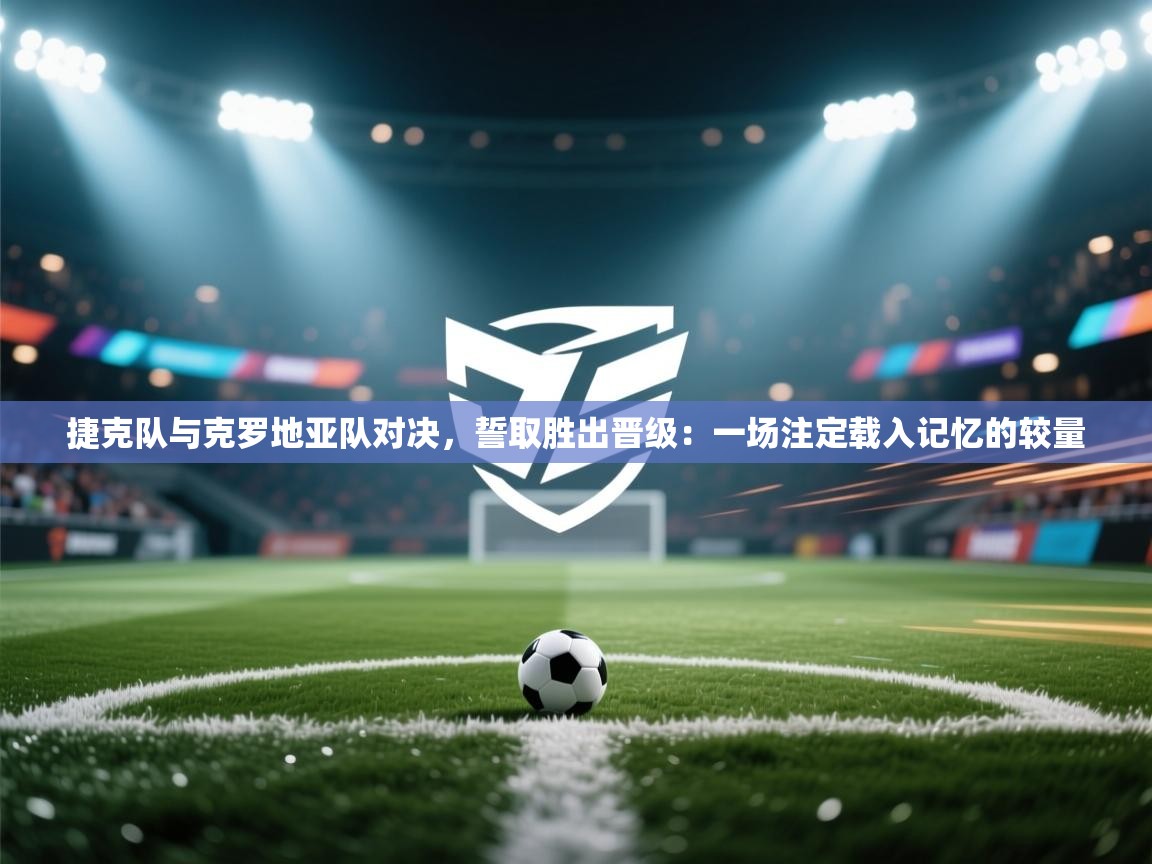 捷克队与克罗地亚队对决，誓取胜出晋级：一场注定载入记忆的较量  第2张